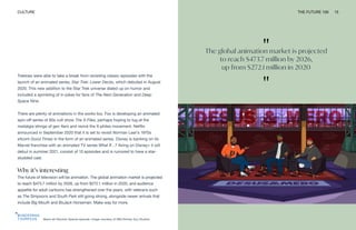 "
The global animation market is projected
to reach $473.7 million by 2026,
up from $272.1 million in 2020
"
Black-ish Election Special episode. Image courtesy of ABC/Smiley Guy Studios
CULTURE THE FUTURE 100 15
Trekkies were able to take a break from revisiting classic episodes with the
launch of an animated series, Star Trek: Lower Decks, which debuted in August
2020. This new addition to the Star Trek universe dialed up on humor and
included a sprinkling of in-jokes for fans of The Next Generation and Deep
Space Nine.
There are plenty of animations in the works too. Fox is developing an animated
spin-off series of 90s cult show The X-Files, perhaps hoping to tug at the
nostalgia strings of gen Xers and revive the X-philes movement. Netflix
announced in September 2020 that it is set to revisit Norman Lear’s 1970s
sitcom Good Times in the form of an animated series. Disney is banking on its
Marvel franchise with an animated TV series What If…? Airing on Disney+ it will
debut in summer 2021, consist of 10 episodes and is rumored to have a star-
studded cast.
Why it’s interesting
The future of television will be animation. The global animation market is projected
to reach $473.7 million by 2026, up from $272.1 million in 2020, and audience
appetite for adult cartoons has strengthened over the years, with veterans such
as The Simpsons and South Park still going strong, alongside newer arrivals that
include Big Mouth and BoJack Horseman. Make way for more.
 