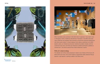 Burberry
RETAIL THE FUTURE 100 154
MAC Cosmetics was a pioneer in this field when it opened a “new retail” store
in Shanghai in 2019, created by Wunderman Thompson. The MAC store also
uses a WeChat mini-program that connects a consumer’s physical experiences
with their social media. A virtual makeup mirror allows customers to try MAC
lipstick colors, an infrared touchscreen matches foundation shades with the
customer’s skin tone, and there are influencer-created eyeshadow palettes to
choose from. The store’s second floor hosts influencers’ events.
Why it’s interesting
The debate over online versus physical in retail is over. Stores of the future will
blend both and more, from social media to augmented reality features that go
beyond—way beyond—sharing a selfie in the fitting room.
 