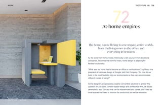 Jak Studio
WORK THE FUTURE 100 158
At-home empires
The home is now flexing to encompass entire worlds,
from the living room to the office and
everything in between.
As the work-from-home model, historically a rare luxury in more traditional
companies, becomes the norm for many, home design is adapting for
flexible functionality.
“What was our home has to become an office or a schoolroom,” Ivy Ross, vice
president of hardware design at Google, told Fast Company. “So how do we
build in the most flexibility into our environments so they can accommodate
different modes of being?”
Some designers are proposing creative convertible solutions to answer this
question. In July 2020, London-based design and architecture firm Jak Studio
developed a sofa concept that can be reassembled into a work pod—ideal for
small spaces that need to function for productivity as well as relaxation.
 