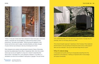 Left: Boano Prišmontas
Right: Studypod by Livit
WORK THE FUTURE 100 159
“Where, in the past, homes have been designed to have more open, communal
spaces, individuals are now struggling to create working areas to boost
productivity,” the studio told Dezeen. “What has become apparent is that
homes and furniture need to adapt, providing flexibility and daily changes
of use so that we can embrace a new era of working from home.”
Other designers are creating more permanent solutions. Boano Prišmontas
launched its prefabricated home office in September 2020, which the London
studio says can be put together in a day and is “easier to assemble than
Ikea furniture.” Norwegian firm Livit’s Studypod, released in July 2020, is a
standalone unit that can be installed in backyards or garages. The pod comes
with a detachable desk, so it can serve as a yoga studio or lounge area, for
example, when it’s not being used as an office.
This echoes Google’s approach. Speaking to Fast Company, Ross explained
that the brand is not just looking at furniture but also at how a wide range of
items can be multiused: “Can you do with less things that do more?”
Why it’s interesting
Living spaces are quickly evolving to encapsulate everything from the
boardroom to the bedroom, marking an important shift in home design
and space functionality.
 