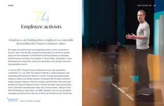 Facebook CEO Mark Zuckerberg
WORK THE FUTURE 100 162
Employee activists
Employees are holding their employers accountable,
demanding they honor company values.
No longer are people simply using spending power to hold companies to
account. Now, they are also bringing the expectation for brands to uphold
values into the workplace. Emboldened by waning tolerance of inequality
and the waxing momentum for protests on social media, employees in many
businesses are raising their voices and demanding more socially conscious
and equitable conduct.
In January 2021, Donald Trump’s Facebook account was suspended
“indefinitely.” In June 2020, the platform suffered a massive backlash from
employees after executives refused to remove Trump’s provocative posts
relating to Black Lives Matter protests. Employees felt the posts condoned
racially charged violence, while the company deemed them informative and
therefore not against Facebook policy. As staff members were working from
home, hundreds channeled their anger into a virtual protest, calling on CEO
Mark Zuckerberg to take action, as CNBC reported. They set up automated
messages saying that they were out of office and refused to work for the day.
 