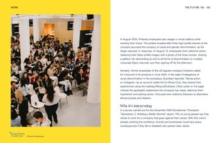 Pinterest employees
WORK THE FUTURE 100 163
In August 2020, Pinterest employees also staged a virtual walkout while
working from home. The protest erupted after three high-profile women at the
company accused the company of racial and gender discrimination, as the
Verge reported. In response, on August 13, employees took collective action,
replacing their Slack profile images with a photo of the three women, sharing
a petition link demanding an end to all forms of discrimination on multiple
corporate Slack channels, and then signing off for the afternoon.
Similarly, former employees of the US apparel company Everlane called
for a boycott of its products in June 2020, in the wake of allegations of
racial discrimination in the workplace, Buzzfeed reported. Taking action
on Instagram via an account called the Ex-Wives Club, they shared their
experiences using the hashtag #BoycottEverlane. Other posts on the page
criticize the apologetic statements the company has made, deeming them
inauthentic and lacking action. One post even redirects followers to alternative
ethical brands and retailers.
Why it’s interesting
In a survey carried out for the December 2020 Wunderman Thompson
“Generation Z: Building a Better Normal” report, 74% of young people say they
refuse to work for a company that goes against their values. With this cohort
already entering the workforce, brands and businesses could face grave
consequences if they fail to establish and uphold clear values.
 