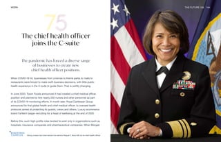 Viking cruises has hired retired vice admiral Raquel C Bono MD as its chief health officer
WORK THE FUTURE 100 164
The chief health officer
joins the C-suite
The pandemic has forced a diverse range
of businesses to create new
chief health officer positions.
When COVID-19 hit, businesses from cinemas to theme parks to malls to
restaurants were forced to make swift business decisions, with little public
health experience in the C-suite to guide them. That is swiftly changing.
In June 2020, Tyson Foods announced it had created a chief medical officer
position and planned to hire nearly 200 nurses and other personnel as part
of its COVID-19 monitoring efforts. A month later, Royal Caribbean Group
announced its first global health and chief medical officer, to oversee health
protocols aimed at protecting its guests, crews and others. Luxury ecommerce
brand Farfetch began recruiting for a head of wellbeing at the end of 2020.
Before this, such high-profile roles tended to exist only in organizations such as
hospitals, insurance companies and pharmaceutical companies. When Morgan
 