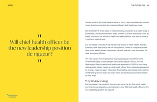 "
Will chief health officer be
the new leadership position
de rigueur?
"
WORK THE FUTURE 100 165
Stanley hired its first chief medical officer in 2018, it was considered an unusual
move, aimed at controlling the investment bank’s staff healthcare costs.
Due to COVID-19, these types of roles are being considered by a wider range of
businesses, and would transcend areas covered by human resources—such as
health insurance—as well as by health and safety officers, who tend to work at
a local and regional level.
In a June 2020 virtual forum by the Harvard School of Public Health, Richard
Edelman, chief executive of the PR firm Edelman, called on companies to hire
chief public health officers, who would, he said, have the “rock star status” of
chief technology officers.
The role is even more important as businesses reopen around the world.
In November 2020, cruise operator Viking hired Raquel C Bono, who led
Washington State’s medical and healthcare response to COVID-19, and has a
distinguished military career, as chief health officer. She is developing protocols
as its ships head out again. Viking said it is installing polymerase chain reaction
(PCR) testing labs on board its ocean liners and developing shoreside labs for
its river ships.
Why it’s interesting
For businesses, the pandemic has rammed home the fact that public health
and financial considerations cannot exist in silos. Will chief health officer be the
new leadership position de rigueur?
 