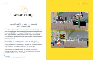 Top: WeTransfer. Designed by Luke Vink
WORK THE FUTURE 100 166
Virtual-first offices point to a future of
decentralized work.
Around the world, working from home is quickly becoming the norm. In Europe,
some countries are even introducing legislation to protect home workers’ rights.
In September 2020, Germany proposed a law that would make working from
home a legal right where possible and regulate the number of hours worked.
This follows similar regulations which have been passed in Spain and are being
considered in Ireland.
“We cannot stop the changes in the world of work, nor do we want to,”
German employment minister Hubertus Heil told the Financial Times. “The
question is how we can turn technological progress, new business models and
higher productivity into progress not only for a few, but for many.”
Tech companies are leading the charge with inventive, digitally driven
solutions—turning temporary mandates into permanent models and paving
the way for a flexible and virtual future of work.
Virtual-first HQs
 