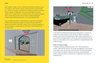 Top: WeTransfer. Designed by Luke Vink
WORK THE FUTURE 100 167
Most notable is Dropbox, which is dramatically rethinking its working structure.
On October 13, 2020, the tech company announced that it would henceforth
be a “virtual-first” company, converting all of its global campuses into Dropbox
Studios—spaces for collaboration and community-building, not just solo
working. This is a drastic pivot for a company which in 2017 signed the biggest
lease in San Francisco’s history. Much of its four-building headquarters
complex, spanning 730,000 square feet, will now be available to rent.
Other companies are taking a creative approach, programing virtual replicas
of offices where employees can gather to socialize and work. WeTransfer
opened a virtual office in May 2020, a digital version of its Dutch headquarters
where employees can create avatars to roam around, attend meetings, and
join happy hours.
In April 2020, Sine Wave Entertainment launched Breakroom, a virtual-world
product for remote workforces, which provides 3D offices to companies
including Virgin Group and Torque Esports. Italian energy company Enel has
been working with Spatial Systems over the past year to assemble workers as
avatars in virtual meeting rooms, using a combination of augmented and virtual
reality technology.
Why it’s interesting
“The tech companies are leading the way on this. I think big offices are
finished,” predicted Kara Swisher, host of New York Magazine’s Pivot podcast.
In their place comes the rise of the virtual-first office. As employees disperse
and workstreams go digital, workplaces are blurring virtual and physical
worlds—opening the door to a new formula for collaboration and a future of
distributed work.
 