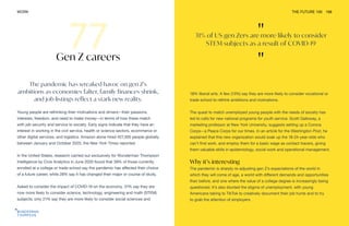 "
31% of US gen Zers are more likely to consider
STEM subjects as a result of COVID-19
"
WORK THE FUTURE 100 168
The pandemic has wreaked havoc on gen Z’s
ambitions as economies falter, family finances shrink,
and job listings reflect a stark new reality.
Young people are rethinking their motivations and drivers—their passions,
interests, freedom, and need to make money—in terms of how these match
with job security and service to society. Early signs indicate that they have an
interest in working in the civil service, health or science sectors, ecommerce or
other digital services, and logistics. Amazon alone hired 427,300 people globally
between January and October 2020, the New York Times reported.
In the United States, research carried out exclusively for Wunderman Thompson
Intelligence by Civis Analytics in June 2020 found that 39% of those currently
enrolled at a college or trade school say the pandemic has affected their choice
of a future career, while 28% say it has changed their major or course of study.
Asked to consider the impact of COVID-19 on the economy, 31% say they are
now more likely to consider science, technology, engineering and math (STEM)
subjects; only 21% say they are more likely to consider social sciences and
Gen Z careers
18% liberal arts. A few (13%) say they are more likely to consider vocational or
trade school to rethink ambitions and motivations.
The quest to match unemployed young people with the needs of society has
led to calls for new national programs for youth service. Scott Galloway, a
marketing professor at New York University, suggests setting up a Corona
Corps—a Peace Corps for our times. In an article for the Washington Post, he
explained that this new organization would soak up the 18-24-year-olds who
can’t find work, and employ them for a basic wage as contact tracers, giving
them valuable skills in epidemiology, social work and operational management.
Why it’s interesting
The pandemic is sharply re-adjusting gen Z’s expectations of the world in
which they will come of age, a world with different demands and opportunities
than before, and one where the value of a college degree is increasingly being
questioned. It’s also blunted the stigma of unemployment, with young
Americans taking to TikTok to creatively document their job hunts and to try
to grab the attention of employers.
 