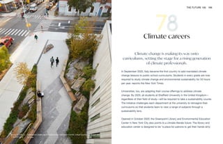 Greenpoint Library and Environmental Education Center. Image courtesy of Scape and
Ty Cole
WORK THE FUTURE 100 169
Climate change is making its way onto
curriculums, setting the stage for a rising generation
of climate professionals.
In September 2020, Italy became the first country to add mandated climate
change lessons to public school curriculums. Students in every grade are now
required to study climate change and environmental sustainability for 33 hours
per year, reports the New York Times.
Universities, too, are adapting their course offerings to address climate
change. By 2025, all students at Sheffield University in the United Kingdom—
regardless of their field of study—will be required to take a sustainability course.
The initiative challenges each department at the university to reimagine their
curriculums so that students learn to view a range of subjects through a
sustainability lens.
Opened in October 2020, the Greenpoint Library and Environmental Education
Center in New York City also points to a climate-literate future. The library and
education center is designed to be “a place for patrons to get their hands dirty
Climate careers
 