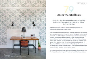 Wythe Hotel. Image courtesy of Industrious
WORK THE FUTURE 100 171
The travel and hospitality industries are shifting
gears to accommodate a new type of visitor:
the 9-to-5 worker.
In the absence of their traditional clientele, hotels and restaurants are
repurposing their spaces as rentable offices.
From boutique accommodation to chains, hotels are redesigning their rooms as
semi-permanent offices and offering new daytime rates geared towards remote
workers. In July 2020, the Wythe Hotel in Brooklyn partnered with coworking
company Industrious to transform one floor of guest rooms into rentable
spaces. Bedroom furniture was replaced with office desks, chairs and lamps
in each of the 13 rooms, and the $200 daily rate includes wifi, unlimited digital
access to the New York Times, and complimentary coffee and pastries. In
September 2020, Industrious partnered with Proper Hospitality to bring the
on-demand office concept to Proper hotels in Austin, San Francisco and Santa
Monica with daily, weekly or monthly booking options.
In October 2020, the Hilton chain launched WorkSpaces by Hilton across North
America and the United Kingdom. At its Conrad hotel in Manhattan, day rates
On-demand offices
 