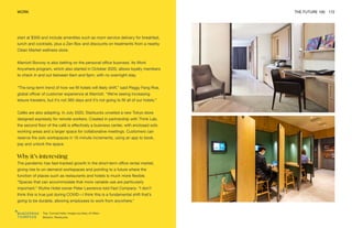 Top: Conrad hotel. Image courtesy of Hilton
Bottom: Starbucks
WORK THE FUTURE 100 172
start at $300 and include amenities such as room service delivery for breakfast,
lunch and cocktails, plus a Zen Box and discounts on treatments from a nearby
Clean Market wellness store.
Marriott Bonvoy is also betting on the personal office business. Its Work
Anywhere program, which also started in October 2020, allows loyalty members
to check in and out between 6am and 6pm, with no overnight stay.
“The long-term trend of how we fill hotels will likely shift,” said Peggy Fang Roe,
global officer of customer experience at Marriott. “We’re seeing increasing
leisure travelers, but it’s not 365 days and it’s not going to fill all of our hotels.”
Cafés are also adapting. In July 2020, Starbucks unveiled a new Tokyo store
designed expressly for remote workers. Created in partnership with Think Lab,
the second floor of the café is effectively a business center, with enclosed solo
working areas and a larger space for collaborative meetings. Customers can
reserve the solo workspaces in 15-minute increments, using an app to book,
pay and unlock the space.
Why it’s interesting
The pandemic has fast-tracked growth in the short-term office rental market,
giving rise to on-demand workspaces and pointing to a future where the
function of places such as restaurants and hotels is much more flexible.
“Spaces that can accommodate that more variable use are particularly
important,” Wythe Hotel owner Peter Lawrence told Fast Company. “I don’t
think this is true just during COVID—I think this is a fundamental shift that’s
going to be durable, allowing employees to work from anywhere.”
 