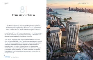 Six Senses New York
HEALTH THE FUTURE 100 176
Wellness offerings are expanding to incorporate
immunity strengthening elements for consumers
who want to boost their defenses against viruses.
Around the world, “immunity” is becoming a buzzword in the wellness category,
with Google searches for the term hitting a five-year high in March 2020—and
healthcare brands are adjusting their offerings accordingly.
At the new Six Senses New York, the brand’s first North American location,
which will open in Manhattan in 2021, wellness offerings will spotlight immunity.
The spa will incorporate practices that aficionados have come to expect, such
as Ayurvedic treatments and Chinese medicine, and the focus will be on
boosting immunity and medical wellness. Services will include diet and
lifestyle advice for pre-emptively fighting illnesses and a biohacking program
to help guests optimize their fitness. Six Senses pivoted after the pandemic
hit and adjusted its portfolio to address a growing desire for treatments that
strengthen immunity.
Immunity wellness
 