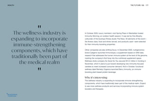 "
The wellness industry is
expanding to incorporate
immune-strengthening
components, which have
traditionally been part of
the medical realm
"
HEALTH THE FUTURE 100 177
In October 2020, luxury members’ club Spring Place in Manhattan hosted
Immunity Morning, an outdoor health session. It was led by Dria Murphy,
cofounder of the boutique fitness studio The Ness. All elements of the event—
the fitness class, food and drinks served, and products used—were selected
for their immunity-boosting properties.
Other companies are also shifting focus. In December 2020, nutrigenomics
brand Caligenix launched Immunotype, a supplement based on DNA data
research that addresses the human immune system at the level of the genome,
marking the company’s first foray into the nutritional supplement space.
Wellness shots company So Good So You secured $14.5 million in funding in
November, which it plans to put toward developing new immunity-focused
varieties to meet increased consumer demand. And in October, functional
wellness label Remedy Organics launched Berry Immunity, an immune-
boosting plant-based protein beverage.
Why it’s interesting
The wellness industry is expanding to incorporate immune-strengthening
components, which have traditionally been part of the medical realm. Expect
to see more wellness products and services incorporating immune system
boosters and therapies.
 