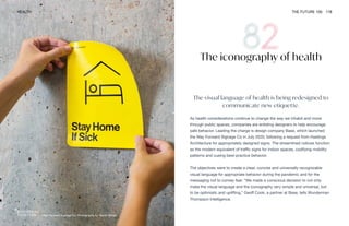 Way Forward Signage Co. Photography by Daniel Meigs
HEALTH THE FUTURE 100 178
The visual language of health is being redesigned to
communicate new etiquette.
As health considerations continue to change the way we inhabit and move
through public spaces, companies are enlisting designers to help encourage
safe behavior. Leading the charge is design company Base, which launched
the Way Forward Signage Co in July 2020, following a request from Hastings
Architecture for appropriately designed signs. The streamlined notices function
as the modern equivalent of traffic signs for indoor spaces, codifying mobility
patterns and cueing best-practice behavior.
The objectives were to create a clear, concise and universally recognizable
visual language for appropriate behavior during the pandemic and for the
messaging not to convey fear. “We made a conscious decision to not only
make the visual language and the iconography very simple and universal, but
to be optimistic and uplifting,” Geoff Cook, a partner at Base, tells Wunderman
Thompson Intelligence.
The iconography of health
 