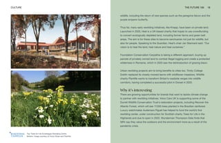 Top: Trees for Life Dundreggan Rewilding Centre
Bottom: Image courtesy of Trevor Dines and Plantlife
CULTURE THE FUTURE 100 18
wildlife, including the return of rare species such as the peregrine falcon and the
purple emperor butterfly.
Thus far, many early rewilding initiatives, like Knepp, have been on private land.
Launched in 2020, Heal is a UK-based charity that hopes to use crowdfunding
to convert ecologically depleted land, including former farms and green belt
areas. The aim is for these sites to become sanctuaries not just for wildlife, but
also for people. Speaking to the Guardian, Heal’s chair Jan Stannard said, “Our
vision is to heal the land, heal nature and heal ourselves.’’
Foundation Conservation Carpathia is taking a different approach, buying up
parcels of privately owned land to combat illegal logging and create a protected
wilderness in Romania, which in 2020 saw the reintroduction of grazing bison.
Urban rewilding projects aim to bring benefits to cities too. Trinity College
Dublin replaced its closely mowed lawns with wildflower meadows. Wildlife
charity Plantlife wants to transform Britain’s roadside verges into wildlife
corridors, having completed a successful pilot in Dorset in 2020.
Why it’s interesting
There are growing opportunities for brands that want to tackle climate change
to partner with rewilding initiatives. Volvo Cars UK is supporting some of the
Durrell Wildlife Conservation Trust’s restoration projects, including Recover the
Atlantic Forest, which will see 17,000 trees planted in the Brazilian rainforest.
Luxury watchmaker Audemars Piguet has helped to fund the world’s first
rewilding center, under construction for Scottish charity Trees for Life in the
Highlands and due to open in 2022. Wunderman Thompson Data finds that
58% say they value the outdoors and the environment more as a result of the
pandemic crisis.
 