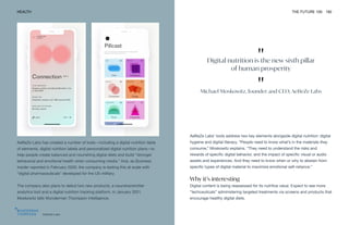 "
Digital nutrition is the new sixth pillar
of human prosperity
"
Michael Moskowitz, founder and CEO, AeBeZe Labs
AeBeZe Labs
HEALTH THE FUTURE 100 182
AeBeZe Labs has created a number of tools—including a digital nutrition table
of elements, digital nutrition labels and personalized digital nutrition plans—to
help people create balanced and nourishing digital diets and build “stronger
behavioral and emotional health when consuming media.” And, as Business
Insider reported in February 2020, the company is testing this at scale with
“digital pharmaceuticals” developed for the US military.
The company also plans to debut two new products, a neurotransmitter
analytics tool and a digital nutrition tracking platform, in January 2021,
Moskowitz tells Wunderman Thompson Intelligence.
AeBeZe Labs’ tools address two key elements alongside digital nutrition: digital
hygiene and digital literacy. “People need to know what’s in the materials they
consume,” Moskowitz explains. “They need to understand the risks and
rewards of specific digital behavior, and the impact of specific visual or audio
assets and experiences. And they need to know when or why to abstain from
specific types of digital material to maximize emotional self-reliance.”
Why it’s interesting
Digital content is being reassessed for its nutritive value. Expect to see more
“techceuticals” administering targeted treatments via screens and products that
encourage healthy digital diets.
 