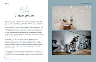 Lanserhof at the Arts Club
HEALTH THE FUTURE 100 183
Everyday care is being elevated, merging hospitality-
grade service and design-led comfort and aesthetics.
Medical providers are shifting their focus to quality time, not waiting time. The
Lanby is a new primary care members’ club in New York City, slated for launch
in autumn 2021, which combines medical care with an experience lifted from
the luxury hospitality playbook. Members pay an annual fee of $3,500, which
entitles them to unlimited visits to a club facility that is “inspired by your favorite
New York hotels and restaurants.”
Also included in the fee is 24/7 access to remote care and next-day
appointment scheduling via an app. Patients will be assigned a care team
comprising a lead physician and a nutrition and wellness advisor, as well as a
concierge manager to oversee their personal wellness plan. Beyond medical
care, the club will offer regular talks, debates and guest panels alongside a
complimentary café.
In London, the “world’s first medical gym” celebrated its first anniversary in
August 2020. Lanserhof at the Arts Club combines the wellness credentials of
the legendary German medical spa with the glamour of one of London’s most
Concierge care
 