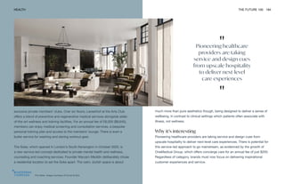 "
Pioneering healthcare
providers are taking
service and design cues
from upscale hospitality
to deliver next-level
care experiences
"
The Soke. Image courtesy of Covet & Noir
HEALTH THE FUTURE 100 184
much more than pure aesthetics though, being designed to deliver a sense of
wellbeing, in contrast to clinical settings which patients often associate with
illness, not wellness.
Why it’s interesting
Pioneering healthcare providers are taking service and design cues from
upscale hospitality to deliver next-level care experiences. There is potential for
this service-led approach to go mainstream, as evidenced by the growth of
OneMedical Group, which offers concierge care for an annual fee of just $200.
Regardless of category, brands must now focus on delivering inspirational
customer experiences and service.
exclusive private members’ clubs. Over six floors, Lanserhof at the Arts Club
offers a blend of preventive and regenerative medical services alongside state-
of-the-art wellness and training facilities. For an annual fee of £6,500 ($8,645),
members can enjoy medical screening and consultation services, a bespoke
personal training plan and access to the members’ lounge. There is even a
butler service for washing and storing workout gear.
The Soke, which opened in London’s South Kensington in October 2020, is
a new service-led concept dedicated to private mental health and wellness,
counseling and coaching services. Founder Maryam Meddin deliberately chose
a residential location to set the Soke apart. The calm, stylish space is about
 