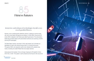 Beat Saber
HEALTH THE FUTURE 100 186
Immersive and enhanced technologies herald a new
era of gamified fitness.
Gaming, once a predominantly sedentary activity, is getting an activity boost
with new virtual reality (VR) games and systems. In April 2020, Oculus and VR
studio Within released a new fitness app called Supernatural. The subscription-
based app provides players with personalized workouts and coaching, all within
stunning VR landscapes.
The Beat Saber workout, launched in 2019, sees players use controllers as
lightsabers to slash color blocks flying at them in a virtual environment.
Throughout 2020, new expansion packs were released with updated song
tracks, including one called Fitbeat that encourages exercise.
Going beyond the headset, Virtuix will begin shipping its VR treadmill, Virtuix
Omni One, in 2021. The system is self-contained and will launch with around 30
Fitness futures
 