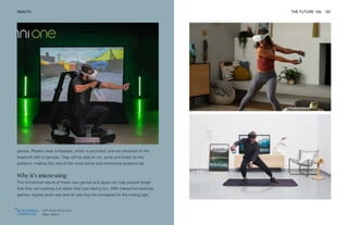 Left: Virtuix Omni One
Right: Within
HEALTH THE FUTURE 100 187
games. Players wear a headset, which is provided, and are attached to the
treadmill with a harness. They will be able to run, jump and kneel on the
platform, making this one of the most active and immersive systems yet.
Why it’s interesting
The immersive nature of these new games and apps can help people forget
that they are working out rather than just having fun. With interactive exercise
games, regular push-ups and sit-ups may be consigned to the analog age.
 