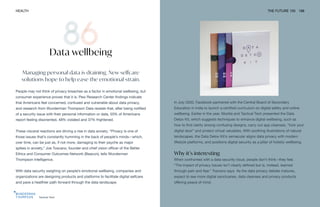Tactical Tech
HEALTH THE FUTURE 100 188
Managing personal data is draining. New selfcare
solutions hope to help ease the emotional strain.
People may not think of privacy breaches as a factor in emotional wellbeing, but
consumer experience proves that it is. Pew Research Center findings indicate
that Americans feel concerned, confused and vulnerable about data privacy,
and research from Wunderman Thompson Data reveals that, after being notified
of a security issue with their personal information or data, 55% of Americans
report feeling disoriented, 48% violated and 37% frightened.
These visceral reactions are driving a rise in data anxiety. “Privacy is one of
those issues that’s constantly humming in the back of people’s minds—which,
over time, can be just as, if not more, damaging to their psyche as major
spikes in anxiety,” Joe Toscano, founder and chief vision officer of the Better
Ethics and Consumer Outcomes Network (Beacon), tells Wunderman
Thompson Intelligence.
With data security weighing on people’s emotional wellbeing, companies and
organizations are designing products and platforms to facilitate digital selfcare
and pave a healthier path forward through the data landscape.
Data wellbeing
In July 2020, Facebook partnered with the Central Board of Secondary
Education in India to launch a certified curriculum on digital safety and online
wellbeing. Earlier in the year, Mozilla and Tactical Tech presented the Data
Detox Kit, which suggests techniques to enhance digital wellbeing, such as
how to find clarity among confusing designs, carry out app cleanses, “lock your
digital door” and protect virtual valuables. With soothing illustrations of natural
landscapes, the Data Detox Kit’s vernacular aligns data privacy with modern
lifestyle platforms, and positions digital security as a pillar of holistic wellbeing.
Why it’s interesting
When confronted with a data security issue, people don’t think—they feel.
“The impact of privacy issues isn’t clearly defined but is, instead, learned
through pain and fear,” Toscano says. As the data privacy debate matures,
expect to see more digital sanctuaries, data cleanses and privacy products
offering peace of mind.
 
