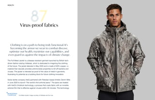 Full Metal Jacket. Image courtesy of Vollebak and Sun Lee
HEALTH THE FUTURE 100 189
Clothing is on a path to being truly functional. It’s
becoming the armor we wear to combat disease,
optimize our health, maximize our capabilities, and
even guard us against the impacts of climate change.
The Full Metal Jacket is a disease-resistant garment launched by British tech-
driven fashion startup Vollebak, which is dedicated to imagining the clothing
of the future. The jacket debuted in May 2020 and is made of 65% copper—a
material that naturally provides antimicrobial properties to kill off bacteria and
viruses. The jacket is intended as proof of the value of metal in garments,
illustrating its potential as a building block for future clothing innovation.
Swiss textile company HeiQ partnered with Pakistan-based Artistic Denim Mills
in June 2020 to launch “the world’s first antiviral jeans.” The jeans are treated
with HeiQ’s Viroblock technology, a process that coats fabric with an invisible
antiviral film that is effective against viruses within 30 minutes. The technology
Virus-proof fabrics
 