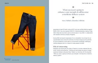 "
What you wear is going to
enhance your strength. It will become
a medicine-delivery system
"
Steve Tidball, cofounder, Vollebak
Artistic Denim Mills
HEALTH THE FUTURE 100 190
guarantees at least 30 wash cycles at 60°C and was certified effective against
SARS-COV2—the virus causing COVID-19—following laboratory testing in May
2020. Diesel also launched a pair of antiviral jeans in July 2020, in collaboration
with Swedish chemical company Polygiene.
During 2020 we became hyperaware of our vulnerability. As we head into an
unpredictable future where the extremes of climate change and the potential
for future pandemics could make our environment increasingly challenging,
clothing designers are on a mission to make people invincible.
Why it’s interesting
Designers are evolving the very fabric of fashion to include materials that are
smart, intuitive and protective. “Clothing and technology are going to merge,”
explained Vollebak cofounder Steve Tidball in an interview with the Guardian.
“What you wear is going to enhance your strength. It will become a medicine-
delivery system.”
 