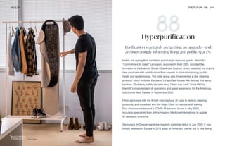 Pura-Case
HEALTH THE FUTURE 100 191
Purification standards are getting an upgrade—and
are increasingly informing living and public spaces.
Hotels are upping their sanitation practices to reassure guests. Marriott’s
“Commitment to Clean” campaign, launched in April 2020, included the
formation of the Marriott Global Cleanliness Council, which redrafted the chain’s
best practices with contributions from experts in food microbiology, public
health and epidemiology. The hotel group also implemented a new cleaning
protocol, which includes the use of UV and leaf-blower-like devices that spray
sanitizer. “Suddenly, safety became sexy. Clean was cool,” Scott McCoy,
Marriott’s vice president of operations and guest experience for the Americas,
told Conde Nast Traveler in September 2020.
Hilton partnered with the British manufacturer of Lysol to revamp cleaning
protocols, and consulted with the Mayo Clinic to improve staff training.
Four Seasons established a COVID-19 advisory board in May 2020,
recruiting specialists from Johns Hopkins Medicine International to update
its sanitation practices.
Samsung’s AirDresser wardrobe made its stateside debut in July 2020. It was
initially released in Europe in 2018 as an at-home dry cleaner but is now being
Hyperpurification
 