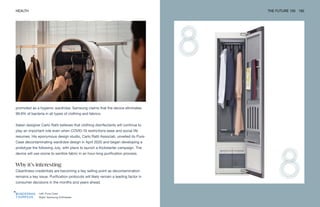 Left: Pura-Case
Right: Samsung AirDresser
HEALTH THE FUTURE 100 192
promoted as a hygienic wardrobe. Samsung claims that the device eliminates
99.9% of bacteria in all types of clothing and fabrics.
Italian designer Carlo Ratti believes that clothing disinfectants will continue to
play an important role even when COVID-19 restrictions ease and social life
resumes. His eponymous design studio, Carlo Ratti Associati, unveiled its Pura-
Case decontaminating wardrobe design in April 2020 and began developing a
prototype the following July, with plans to launch a Kickstarter campaign. The
device will use ozone to sanitize fabric in an hour-long purification process.
Why it’s interesting
Cleanliness credentials are becoming a key selling point as decontamination
remains a key issue. Purification protocols will likely remain a leading factor in
consumer decisions in the months and years ahead.
 