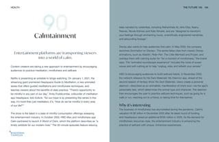 HEALTH THE FUTURE 100 194
Entertainment platforms are transporting viewers
into a world of calm.
Content creators are taking a new approach to entertainment by encouraging
audiences to practice meditation, mindfulness and selfcare.
Netflix is presenting an antidote to binge-watching. On January 1, 2021, the
streaming giant premiered Headspace Guide to Meditation, a new animated
series that offers guided meditations and mindfulness techniques, and
teaches viewers about the benefits of daily practice. “There’s opportunity to
be mindful in any part of our day,” Andy Puddicombe, cofounder of meditation
app Headspace, told Vulture. “So our hope is by presenting this series in this
way, it’s more than just meditation; it’s, ‘How do we be mindful in every area
of our life?’”
The show is the latest in a slate of mindful consumption offerings sweeping
the entertainment industry. In October 2020, HBO Max and mindfulness app
Calm partnered to launch A World of Calm, which the platform describes as “a
timely antidote for our modern lives.” The 30-minute episodes feature relaxing
Calmtainment
tales narrated by celebrities, including Mahershala Ali, Idris Elba, Keanu
Reeves, Nicole Kidman and Kate Winslet, and are “designed to transform
your feelings through enchanting music, scientifically engineered narratives,
and astounding footage.”
Disney also wants to help audiences find calm. In May 2020, the company
launched Zenimation on Disney+. The series takes clips from classic Disney
animations, such as Aladdin, Peter Pan, The Little Mermaid and Frozen, and
overlays them with calming audio for “for a moment of mindfulness,” the brand
says. The “animated soundscape experience” includes the noise of ocean
waves and soft rushing air to help “unplug, relax and refresh your senses.”
HBO is encouraging audiences to build selfcare habits. In November 2020,
the network released its His Dark Materials: My Daemon app, ahead of the
second season of fantasy show His Dark Materials. Users create a personal
daemon—described as an animalistic manifestation of one’s soul—via the app’s
personality test, which determines the animal type and character. The daemon
then encourages the user to practice selfcare techniques, such as going for a
walk or run, reaching out to a friend, or taking time for themselves.
Why it’s interesting
The business of mindfulness has skyrocketed during the pandemic. Calm’s
valuation hit $2 billion in December 2020 after its latest round of funding,
and Headspace raised an additional $100 million in 2020. As the demand for
mindfulness resources rises, the entertainment industry is enhancing the
practice of selfcare with unique, immersive experiences.
 