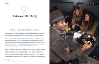 Greenwood. Photography by Cam Kirk
FINANCE THE FUTURE 100 196
Finance is getting an inclusive upgrade.
A rise in neobanks, which operate exclusively online without bricks-and-mortar
branches, is addressing the frequently overlooked needs of minority groups.
American rapper Michael Render (Killer Mike) joined forces with former mayor
of Atlanta Andrew Young and US network Bounce TV founder Ryan Glover in
October 2020 to launch a banking service called Greenwood. Prioritizing Black
and Latino consumers, the digital financing app focuses on entrepreneurs who
have typically struggled to secure loans from traditional banks.
Simba, a new bank that serves the needs of non-US citizens who have migrated
to the country, launched in the United States in summer 2020. “Built for, with
and by immigrants,” unlike other banks, Simba does not require applicants to
have a social security or tax number; only a valid passport and a US address
are requested to open an account. Simba, which has no sign-up fees and offers
Unbiased banking
 