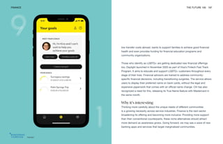 Daylight
FINANCE THE FUTURE 100 197
low transfer costs abroad, wants to support families to achieve good financial
health and even provides funding for financial education programs and
community organizations.
Those who identify as LGBTQ+ are getting dedicated new financial offerings
too. Daylight launched in November 2020 as part of Visa’s Fintech Fast Track
Program. It aims to educate and support LGBTQ+ customers throughout every
stage of their lives. Financial advisors are trained to address community-
specific financial decisions, including transitioning surgeries. The service allows
users to display their preferred name on bank cards, without the legal and
expensive paperwork that comes with an official name change. Citi has also
recognized a need for this, releasing its True Name feature with Mastercard in
the same month.
Why it’s interesting
Thinking more carefully about the unique needs of different communities
is a growing necessity across service industries. Finance is the next sector
broadening its offering and becoming more inclusive. Providing more support
than their conventional counterparts, these niche alternatives should attract
more demand as awareness grows. Going forward, we may see a wave of new
banking apps and services that target marginalized communities.
 