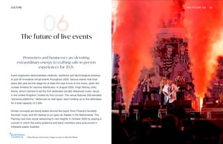 Virgin Money Unity Arena. Image courtesy of Bennett Media
CULTURE THE FUTURE 100 20
The future of live events
Promoters and businesses are devoting
extraordinary energy to crafting safe in-person
experiences for 2021.
Event organizers demonstrated creativity, resilience and technological prowess
to pull off innovative virtual events throughout 2020. Various events that took
place last year set the stage for at least the near future of live music, given the
unclear timeline for vaccine distribution. In August 2020, Virgin Money Unity
Arena, which claimed to be the first dedicated socially distanced music venue
in the United Kingdom, hosted its first concert. The venue features 500 elevated
“personal platforms,” distanced six feet apart, each holding up to five attendees
for a total capacity of 2,500.
Similar concepts are being tested around the world, from Finland’s Suvilahti
Summer music and film festival to an open-air theater in the Netherlands. The
Flaming Lips took social distancing to new heights in October 2020 by playing a
concert in which the entire audience and band members were ensconced in
inflatable plastic bubbles.
 