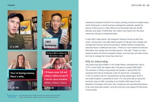 Top: @humphreytalks. Images courtesy of Humphrey Yang and TikTok
Bottom: @herfirst100k. Images courtesy of Tory Dunlap and TikTok
FINANCE THE FUTURE 100 200
viewership increased fourfold for his videos covering coronavirus-related topics.
Jamie Fankhauser, a recent business management graduate, started her
finance TikTok account in May 2020 and by December had over 30,000
followers and nearly 115,000 likes. Her videos cover topics from the stock
market and savings to entrepreneurship.
In April 2020, Haley Sacks—the Instagram influencer known as Mrs Dow
Jones—announced a new eight-week program to help gen Zers navigate and
manage their finances during the pandemic. Weekly themes included jobs,
personal finance, healthcare and taxes. “There’s so much interest for financial
information from people who normally ignore it,” she said. “There’s so many
questions about the future of people’s careers, and how they will make money,
and how to manage the money they have now.”
Why it’s interesting
Job losses have skyrocketed. In the United States, unemployment rose to
14.7% in April 2020, the highest rate in the period covered (1948-2020).
The recession is hitting young people the hardest: in spring 2020, the
unemployment rate for Americans under 25 was 24.4%, compared to
11.3% for workers over 25. Unemployment among people aged 18-29 in
the United Kingdom is predicted to reach 17%, the same rate as during the
economic crisis of 1984, according to an October 2020 report by the
Resolution Foundation think tank. Gen Z audiences are educating themselves
to be more financially resilient—and are crowning a new league of finfluencers
in the process.
 