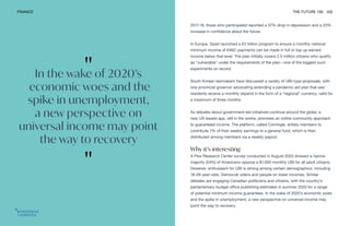 "
In the wake of 2020’s
economic woes and the
spike in unemployment,
a new perspective on
universal income may point
the way to recovery
"
FINANCE THE FUTURE 100 202
2017-18, those who participated reported a 37% drop in depression and a 22%
increase in confidence about the future.
In Europe, Spain launched a €3 billion program to ensure a monthly national
minimum income of €462; payments can be made in full or top up earned
income below that level. The plan initially covers 2.5 million citizens who qualify
as “vulnerable” under the requirements of the plan—one of the biggest such
experiments on record.
South Korean lawmakers have discussed a variety of UBI-type proposals, with
one provincial governor advocating extending a pandemic aid plan that saw
residents receive a monthly stipend in the form of a “regional” currency, valid for
a maximum of three months.
As debates about government-led initiatives continue around the globe, a
new US-based app, still in the works, promises an online community approach
to guaranteed income. The platform, called Comingle, enlists members to
contribute 7% of their weekly earnings to a general fund, which is then
distributed among members via a weekly payout.
Why it’s interesting
A Pew Research Center survey conducted in August 2020 showed a narrow
majority (54%) of Americans oppose a $1,000 monthly UBI for all adult citizens.
However, enthusiasm for UBI is strong among certain demographics, including
18-29-year-olds, Democrat voters and people on lower incomes. Similar
debates are engaging Canadian politicians and citizens, with the country’s
parliamentary budget office publishing estimates in summer 2020 for a range
of potential minimum income guarantees. In the wake of 2020’s economic woes
and the spike in unemployment, a new perspective on universal income may
point the way to recovery.
 
