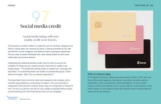 Karat Black Card
FINANCE THE FUTURE 100 205
Social media ratings will soon
enable credit score boosts.
The business of content creation on platforms such as YouTube, Instagram and
Twitch is being taken very seriously by Karat, a startup pioneered by Eric Wei
and Will Kim, former Instagram and Goldman Sachs employees respectively.
The duo want to reward individuals with credit ratings based on their social
media stats and revenue streams.
Challenging the traditional banking model, which is slow to account the
credibility of influencers as a stable business, Karat aims to create a new
market stream. “The traditional banking system is messed up,” cofounder Kim
told Wired. “It’s overlooking these vast swaths of underserved groups. That’s
where we thought, ‘Wait. This is a massive opportunity.’”
The Karat Black Card is the first credit card released by the company and is
currently being piloted by a small group of creators. The card, launched in
collaboration with payment company Stripe, does not charge fees or interest for
now. The aim is to get the card into as many wallets as possible before scaling
up and extending into other financial services such as mortgages.
Social media credit
Why it’s interesting
The Instagram influencer market alone reached $5.24 billion in 2019, with over
three million posts tagged as “sponsored,” according to analytics platform
HypeAuditor, which is powered by artificial intelligence. As more content
creators, brands and marketers turn to social media as a core business, a new
metric system is in the making to help offer financial support where traditional
banks are not yet venturing.
 