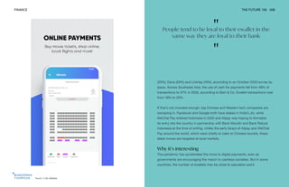 Touch 'n Go eWallet
FINANCE THE FUTURE 100 208
(35%), Dana (26%) and LinkAja (16%), according to an October 2020 survey by
Ipsos. Across Southeast Asia, the use of cash for payments fell from 48% of
transactions to 37% in 2020, according to Bain & Co. Ewallet transactions rose
from 18% to 25%.
If that’s not crowded enough, big Chinese and Western tech companies are
swooping in. Facebook and Google both have stakes in India’s Jio, while
WeChat Pay entered Indonesia in 2020 and Alipay was hoping to formalize
its entry into the country in partnership with Bank Mandiri and Bank Rakyat
Indonesia at the time of writing. Unlike the early forays of Alipay and WeChat
Pay around the world, which were chiefly to cater to Chinese tourists, these
latest moves are targeted at local markets.
Why it’s interesting
The pandemic has accelerated the move to digital payments, even as
governments are encouraging the march to cashless societies. But in some
countries, the number of ewallets may be close to saturation point.
"
People tend to be loyal to their ewallet in the
same way they are loyal to their bank
"
 
