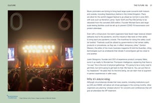 Virgin Money Unity Arena. Image courtesy of Bennett Media
CULTURE THE FUTURE 100 21
Music promoters are itching to bring back large-scale concerts both indoors
and outside, including Glastonbury festival in the United Kingdom. Plans
are afoot for the world’s biggest festival to go ahead as normal in June 2021,
with acts such as Kendrick Lamar, Taylor Swift and Paul McCartney to be
rebooked from the canceled 2020 edition. Founder Michael Eavis said large-
scale testing facilities could be set up to prevent COVID-19 transmission and
protect attendees.
Even with a virtual pivot, live event organizers have faced major revenue-stream
setbacks due to the pandemic, and the industry’s fate rests on their ability
to bring back pre-pandemic crowds. The incentives for doing this safely could
be twofold. “Festivals could be utilized by governments to trial certain safety
products or procedures, as they are, in effect, temporary cities,” Gordon
Masson, the editor of live music business magazine IQ told the Guardian, citing
technologies such as wristbands that vibrate if concertgoers get too close to
one another.
Justin Bolognino, founder and CEO of experience product company Meta,
sums it up neatly to Wunderman Thompson Intelligence, explaining that there is
“no way” this is the end of physical gatherings. “It’s going to be a rocky road to
get there, but we’re going to get back to that. We have to. You can put that on
my headstone.” He adds that, for the time being, we can learn how to augment
in-person experiences in safer ways.
Why it’s interesting
Although circumstances dictate that many events, including institutions such
as CES and SXSW, will deliver all-virtual packages in the coming months, other
organizers are planning “phased returns” for concerts and conferences that will
give all attendees the VIP treatment.
 