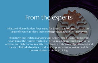 From the experts
What are industry leaders forecasting for 2021? We asked 21 experts across a
range of sectors to share their one big prediction for the coming year.
From travel and tech to marketing and beauty, major themes include the
expansion of the content multiverse; a continued momentum in consumer
activism and higher accountability from brands; technological proliferation and
the rise of blended realities; a redoubled appreciation for nature; and the
premiumization of at-home dining.
 