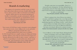 “I see resilience as the major theme driving brands’
choices in imagery next year. While 2020 has
been exhausting for everyone in so many ways,
our individual and collective determination to move
through these challenges has created a widespread
consumer focus on nurturing resilience,
both locally and globally.”
Brenda Milis, principal of creative and consumer
insights, Adobe Stock
“The events of 2020 have made consumers more plugged
into current events, more willing to be vocal, and more
willing to antagonize brands they view
as being antithetical to their views or beliefs.
In 2021, brands that are caught saying one thing and doing
another will face crises that are more ferocious than ever.
Brands will need to be able to take a stance—and have a
plan for responding to social media users about social,
economic, and racial justice issues within minutes.”
Nandini Jammi, cofounder, Check My Ads
FROM THE EXPERTS THE FUTURE 100 212
Brands & marketing “People want more accountability. There is a
renewed sense of purpose. We have all had time to
sit and take stock of what truly matters to us. By the
end of 2021, brand accountability will be as important
to sales as marketing.”
Pooj Morjaria, founder, Did They Help?
“There is going to be a lot of focus on content
creators, and there’s going to be a very big need for
them. That’s something I’m seeing now. Innovative
marketing agencies are hiring creators—and it doesn’t
matter if they’re in high school. They’re going to
educate them to be active in different industries
because everybody will need a content creator.”
Fabian Ouwehand, founder and growth director, Uplab
“The impact of coronavirus and the events of 2020
have taken their toll on everyone. Health will be a big
focus, and as science allows restrictions to be lifted,
priority will be given to our mental and physical
health. Communities, people and purpose will take
precedence in boardroom, as organizations across
the world redefine what wellbeing means at home
and in the workplace.”
Mark Read, CEO, WPP
 
