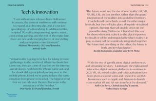 Tech & innovation “The future won’t see the rise of one ‘reality’ (AR, VR,
XR, IRL, URL, etc.) or another, rather than the grand
integration of the realities into undefined territory.
Coachella will come back, as will the other major
festivals, but they will take place alongside virtualized
options. Burning Man will double down on the
groundbreaking Multiverse it launched this year
for those who can’t make it to the playa in person.
Eventually it will be indistinguishable which reality is in
play, as many will be seamlessly integrated together.
The future isn’t one thing or the other; the future is
both, and to what degree.”
Justin Bolognino, founder and CEO, Meta
“With the rise of gamification, digital conferences,
and streaming services – I anticipate the explosion of
interactive digital content platforms to continue in
2021. VR, AR, mixed reality and voice activation have
been given a second wind, and I expect to see B2C
businesses such as Apple and Amazon to launch
mass-market VR and AR sets to reflect the demand.”
Nelly Gocheva, Global Head of Content,
Soho House Group
“Even without new releases from Hollywood
in January, the content multiverse will continue
to expand at a blistering clip. And it’s not just
speeding up—it’s diversifying. In addition to film,
scripted TV, reality programming, sports, music,
podcasting, gaming, and the rest of the rogue fare,
there are new and emerging forms of storytelling
and participatory entertainment.”
Michael Moskowitz, CEO and founder,
AeBeZe Labs
“Virtual reality is going to be key for taking [remote
gatherings] to the next level. When Facebook first
came out, they got a ton of traction on the internet
and desktops. And then the iPhone came out, and
Facebook did a great job of porting over to the
mobile phone. I think we’re going to have the same
transition from phone to headset. The biggest trend
that we can ride over the next five years is the
emergence of the headset.”
Don Stein, CEO and founder, Teooh
FROM THE EXPERTS THE FUTURE 100 213
 