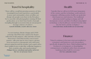 Travel & hospitality
“As over-tourism, climate change and COVID
converge, they’ll become catalysts for deeper
reflection on the purpose, value and risks of travel.
Meta-travel—travel that teaches you to travel
smarter—will come into its own. Expect a greater
focus on travel as a therapeutic tool, with travel
advisors going beyond the product and a quick sell to
share insights in new realms like wellbeing, happiness,
flow, creativity, play and transformation.”
Philippe Brown, consultant and author of Revisit:
The New Art of Luxury Travel
“There will be a small but growing awareness of slow,
meaningful travel and experiences, particularly
in areas and communities where an influx can
disrupt why people went there in the first place.
We’ve seen this with photographers turning off their
geolocation, so we don’t have hordes of people
trampling through ecosystems that are not prepared
for large volumes of visitors.”
Gareth Chisholm, creative director, Tentrr
Health
Finance
“I predict that we will see in 2021 more integration
of the science and the technology world, and tech
companies will bring assistive health care goals into
their businesses and missions. The traditional
physician model is going to change and will
incorporate sensors and direct feedback using digital
technology so that healthcare extends from the clinic
into the home and the workplace.”
Sebastain Kunz, medical director at Lanserhof
“Fintech continues to become more personalized as
consumers and businesses seek out products
specifically designed for them. Think banking built for
freelancers or immigrants or dropshipping
entrepreneurs or landlords rather than one generic
banking product built for everyone.”
Eric Wei, cofounder, Karat
FROM THE EXPERTS THE FUTURE 100 214
 
