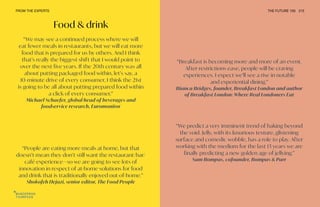 Food & drink
“Breakfast is becoming more and more of an event.
After restrictions ease, people will be craving
experiences. I expect we’ll see a rise in notable
and experiential dining.”
Bianca Bridges, founder, Breakfast London and author
of Breakfast London: Where Real Londoners Eat
“We predict a very imminent trend of baking beyond
the void. Jelly, with its luxurious texture, glistening
surface and comedic wobble, has a role to play. After
working with the medium for the last 13 years we are
finally predicting a new golden age of jellying.”
Sam Bompas, cofounder, Bompas & Parr
“We may see a continued process where we will
eat fewer meals in restaurants, but we will eat more
food that is prepared for us by others. And I think
that’s really the biggest shift that I would point to
over the next five years. If the 20th century was all
about putting packaged food within, let’s say, a
10-minute drive of every consumer, I think the 21st
is going to be all about putting prepared food within
a click of every consumer.”
Michael Schaefer, global head of beverages and
foodservice research, Euromonitor
“People are eating more meals at home, but that
doesn’t mean they don’t still want the restaurant/bar/
café experience—so we are going to see lots of
innovation in respect of at-home solutions for food
and drink that is traditionally enjoyed out-of-home.”
Shokofeh Hejazi, senior editor, The Food People
FROM THE EXPERTS THE FUTURE 100 215
 