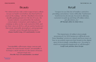 Beauty
“Sustainability will remain a large concern and
priority for many beauty brands. Sustainability is
no longer a niche mission; it’s the future of beauty
and personal care.”
Priscilla Tsai, CEO and founder, Cocokind
“We witnessed race take center stage in mass culture
in ways we hadn’t seen before, but that had been
years in the making—with the #BuyBlack movement
steadily gaining ground over the last 10 years, the
beauty industry was primed for the inclusive
conversation. Consumers and employees will
continue to drive on the work started in 2020, and
use their voices in 2021 to call out (and in) businesses
that create untenable atmospheres and perpetuate
systemic racism through their practices.”
Chana Ginelle Ewing, CEO and founder, Geenie
Retail
“[I expect to see] the rise of retailers catered to
providing convenience. Some will be like Nordstrom’s
Nordstrom Local concept, focused on allowing
customers to pick up and drop off online orders,
get alterations, etc.”
Jill Manoff, editor-in-chief, Glossy
“The importance of online is increasingly
pronounced. For 2021, businesses will break away
from ‘blanding’ (a term we coined) and focus more on
how to accurately represent their brands in the digital
space in increasingly compelling ways—focusing as
much on emotional engagement as sell-throughs.”
Geoff Cook, partner, Base Design
FROM THE EXPERTS THE FUTURE 100 216
 