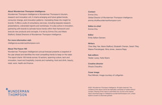 About Wunderman Thompson Intelligence
Wunderman Thompson Intelligence is Wunderman Thompson’s futurism,
research and innovation unit. It charts emerging and future global trends,
consumer change, and innovation patterns—translating these into insight for
brands. It offers a suite of consultancy services, including bespoke research,
presentations, cobranded reports and workshops. It is also active in innovation,
partnering with brands to activate future trends within their framework and
execute new products and concepts. It is led by Emma Chiu and Marie
Stafford, Global Directors of Wunderman Thompson Intelligence.
For more information visit:
intelligence.wundermanthompson.com
About The Future 100
Wunderman Thompson Intelligence’s annual forecast presents a snapshot of
the year ahead and identifies the most compelling trends to keep on the radar.
The report charts 100 trends across 10 sectors, spanning culture, tech and
innovation, travel and hospitality, brands and marketing, food and drink, beauty,
retail, work, health and finance.
©2021 Wunderman Thompson Intelligence. All rights reserved. The
contents of this report cannot be replicated, extracted or hosted without
consent. Sharing of this report is permitted only via link to the original
report download page on intelligence.wundermanthompson.com, unless
explicit consent is otherwise granted.
Contact
Emma Chiu
Global Director of Wunderman Thompson Intelligence
emma.chiu@wundermanthompson.com
Editor-in-chief
Emma Chiu
Editor
Emily Safian-Demers
Writers
Chen May Yee, Marie Stafford, Elizabeth Cherian, Sarah Tilley,
Maeve Prendergast, Nina Jones, Jessica Rapp
Sub editors
Hester Lacey, Katie Myers
Creative director
Shazia Chaudhry
Cover image
Paul Milinski. Image courtesy of Loftgarten
 