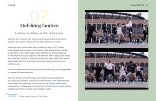 BTS fans. Images courtesy of MTV and YouTube
CULTURE THE FUTURE 100 22
Mobilizing fandom
Fandoms are taking on a life of their own.
Members are moving on from simply consuming pop culture to becoming
amplifiers and content creators for their idols, online and en masse.
Around the world, social media has connected the fans of hit TV series,
movies, books and musicians to the objects of their adoration and, crucially,
to each other. In the United States, Taylor Swift has her Swifties, Beyoncé
has the Beyhive and Lady Gaga the Little Monsters. With a single social media
post, these fans can rise as a group to boost music sales, defend their heroes
against detractors and, increasingly, throw their weight behind social and
political causes.
The South Korean pop industry has applied new technology to fan engagement
to a degree not seen elsewhere.
There are special content channels, personalized messaging platforms,
and, during the pandemic, streamed concerts enhanced with augmented and
virtual reality. Fans identify as a community and will buy and stream songs
continuously on multiple devices to push them up the charts, as well as creating
and sharing fan fiction, artwork and compilation videos.
 