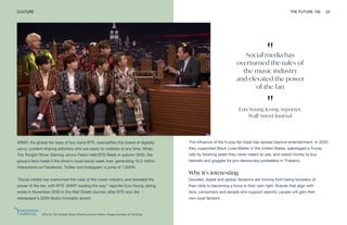 "
Social media has
overturned the rules of
the music industry
and elevated the power
of the fan
"
Eun-Young Jeong, reporter,
Wall Street Journal
BTS on The Tonight Show Starring Jimmy Fallon. Image courtesy of YouTube
CULTURE THE FUTURE 100 23
ARMY, the global fan base of boy band BTS, exemplifies this breed of digitally
savvy, content-sharing admirers who are ready to mobilize at any time. When
The Tonight Show Starring Jimmy Fallon held BTS Week in autumn 2020, the
group’s fans made it the show’s most social week ever, generating 10.5 million
interactions on Facebook, Twitter and Instagram, a jump of 1,300%.
“Social media has overturned the rules of the music industry and elevated the
power of the fan, with BTS’ ARMY leading the way,” reporter Eun-Young Jeong
wrote in November 2020 in the Wall Street Journal, after BTS won the
newspaper’s 2020 Music Innovator award.
The influence of the K-pop fan base has spread beyond entertainment. In 2020,
they supported Black Lives Matter in the United States, sabotaged a Trump
rally by booking seats they never meant to use, and raised money to buy
helmets and goggles for pro-democracy protesters in Thailand.
Why it’s interesting
Devoted, digital and global, fandoms are moving from being boosters of
their idols to becoming a force in their own right. Brands that align with
fans, consumers and people who support specific causes will gain their
own loyal fandom.
 