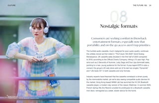 It’s OK Bluetooth cassette player
CULTURE THE FUTURE 100 24
Nostalgic formats
Consumers are seeking comfort in throwback
entertainment formats, especially now that
portability and on-the-go access aren’t top priorities.
The humble audio cassette, much maligned for poor audio quality, continues
the unlikely revival we first noted in “The Future 100 2020” trend Analog
Renaissance. UK cassette sales doubled in the first half of 2020 compared
to 2019, according to the Official Charts Company, hitting a 15-year high. Pop
acts such as 5 Seconds of Summer, Lady Gaga and Dua Lipa dominate sales,
pointing to a new, young audience for the format. K-pop legend BTS is also a
convert; the group’s US web store sold out of its last two singles “Dynamite”
and “Life Goes On” in both cassette and vinyl formats.
Industry experts have theorized that the cassette comeback is driven purely
by the memorabilia market, yet we’re also seeing compatible audio devices hit
the market. Hong Kong-based NINM Lab has launched the It’s OK Bluetooth
cassette player, a modern-day version of the classic Walkman. In summer 2020,
French startup We Are Rewind unveiled its prototypes for a Bluetooth cassette
mini-deck, reimagined as a sleek, stylish device for the home.
 