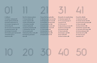 Culture
01 Outdoor redesigned 6
02 New gaming frontiers 9
03 Rooted reassurance 11
04 Animation resurgence 14
05 Rewilding 16
06 The future of live events 20
07 Mobilizing fandom 22
08 Nostalgic formats 24
09 Primetime game-tainment 27
10 Elevated drive-in
experiences 29
Tech & innovation
11 Virtual athletics 33
12 Auto organisms 35
13 Data sustainability 37
14 Touchless travel 39
15 Mixed realities 40
16 Upending deepfakes 42
17 Stratospheric tech 43
18 Cloud gaming 46
19 Remaking Silicon Valley 48
20 Protecting generation
alpha 49
Travel & hospitality
21 Member-based services 52
22 Multigenerational travel 54
23 Hospitality redesigned 55
24 Incentivized travel 58
25 Decarbonized aviation 59
26 Subterranean resorts 61
27 Travel bubbles 64
28 Subscribed stays 66
29 Informed journeys 69
30 Isolationist travel 70
Brands & marketing
31 Branding together 73
32 The visual language of
connectivity 75
33 TikTok ads 77
34 Big brands go circular 79
35 Ethical scoreboard 81
36 Flexperiences 83
37 Brand safety 84
38 Campaign: uplift 85
39 Fan fidelity 87
40 Brand academy 89
Food & drink
41 Adventure dining 91
42 Climate-friendly diets 94
43 Antimicrobial packaging 96
44 Plane dining 98
45 Ghost kitchens 100
46 Breakfast upgraded 103
47 Asia goes plant-based 105
48 Dining redesigned 107
49 Intimate dining 109
50 Three hot food
ingredients 111
 
