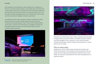 Left: Lexus Culinary Cinema. Image courtesy of Lexus
Right: Area 3 at Dallas Aurora art festival
CULTURE THE FUTURE 100 30
Event organizers are also banking on super-charged drive-in attractions. In
Germany, Club Index hosted Autodisco in spring 2020. Each of the three drive-
in raves catered for 250 cars and switched the usual enthusiastic screams from
the crowd with horns honking to the beat. In the summer, the UK’s Pub in the
Park series of events was adapted into a drive-in Garden Party with live music,
food and convivial vibes “designed for these unusual times.”
Art exhibitions are also making necessary changes. The biennial art festival
Dallas Aurora has converted a 100,000-square-foot parking lot into an
immersive drive-through exhibition, Area 3, which ran from October 2020 to
January 2021. In Toronto, a 35-minute drive-in art installation, Gogh by Car,
showcased Vincent Van Gogh’s work with the help of light, sound and
projectors inside a warehouse.
Experiences can extend beyond cars. In Paris, a floating cinema sponsored
by Häagen-Dazs during summer 2020 on the Villette canal basin made 38
small boats available for hire to customers. The ice-cream brand also
partnered with Openaire to deliver a floating cinema experience in London
which ran for four weeks.
Why it’s interesting
Audiences are craving in-person group experiences but equally want
COVID-secure options. The car provides an obvious safe haven. Now car
brands and event organizers are expanding the traditional drive-in movie
theater into innovative live performances which have reinvigorated the car
experience entirely.
 