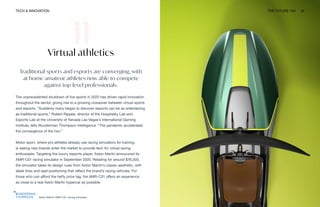 TECH & INNOVATION THE FUTURE 100 33
Aston Martin AMR-C01 racing simulator
Virtual athletics
Traditional sports and esports are converging, with
at-home amateur athletes now able to compete
against top-level professionals.
The unprecedented shutdown of live sports in 2020 has driven rapid innovation
throughout the sector, giving rise to a growing crossover between virtual sports
and esports. “Suddenly many began to discover esports can be as entertaining
as traditional sports,” Robert Rippee, director of the Hospitality Lab and
Esports Lab at the University of Nevada Las Vegas’s International Gaming
Institute, tells Wunderman Thompson Intelligence. “The pandemic accelerated
the convergence of the two.”
Motor sport, where pro athletes already use racing simulators for training,
is seeing new brands enter the market to provide tech for virtual racing
enthusiasts. Targeting the luxury esports player, Aston Martin announced its
AMR-C01 racing simulator in September 2020. Retailing for around $76,300,
the simulator takes its design cues from Aston Martin’s classic aesthetic, with
sleek lines and seat positioning that reflect the brand’s racing vehicles. For
those who can afford the hefty price tag, the AMR-C01 offers an experience
as close to a real Aston Martin hypercar as possible.
 